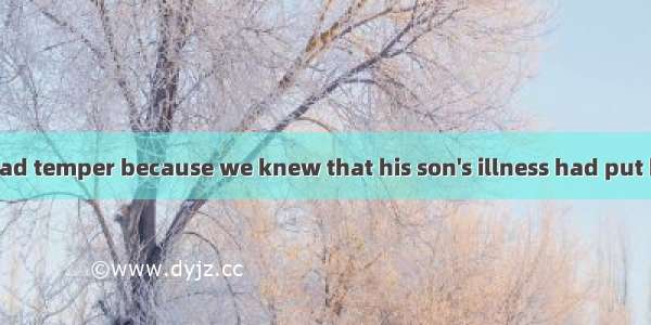 We forgave his bad temper because we knew that his son's illness had put him under great .