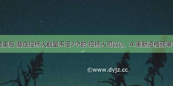 资格预审结束后 潜在投标人数量不足3个的 招标人可以()。A.重新资格预审B.直接发招