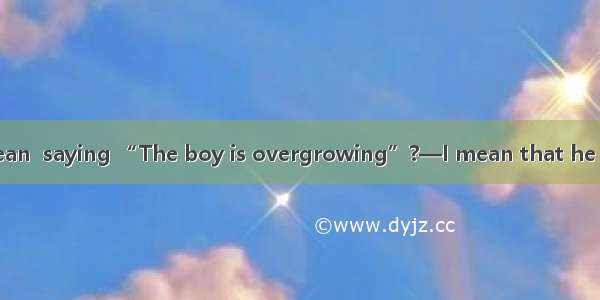 —What do you mean  saying “The boy is overgrowing”?—I mean that he is tall  his age.A. as