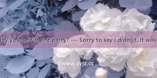 --- Did you enjoy yourself at the party? --- Sorry to say I didn\'t. It was  a meeting tha