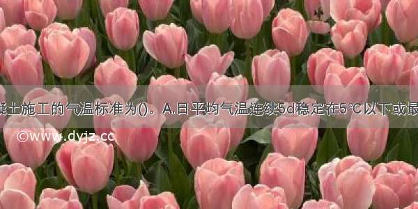 低温季节混凝土施工的气温标准为()。A.日平均气温连续5d稳定在5℃以下或最低气温连续5