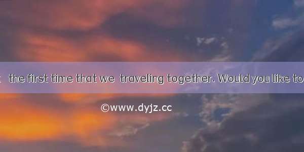 This  I think   the first time that we  traveling together. Would you like to join us?A.