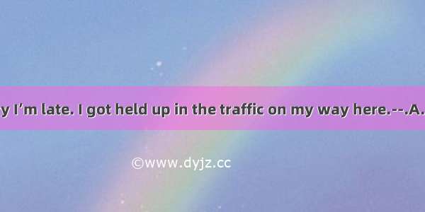 63. --I’m sorry I’m late. I got held up in the traffic on my way here.--.A. Don’t be late