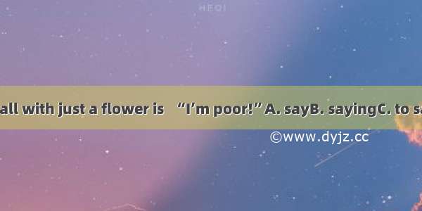 To go to the ball with just a flower is   “I’m poor!”A. sayB. sayingC. to sayD. to saying