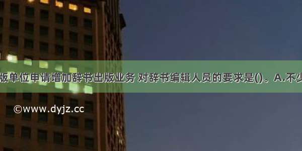 国内图书出版单位申请增加辞书出版业务 对辞书编辑人员的要求是()。A.不少于五名B.必