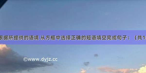 词组填空：根据所提供的语境 从方框中选择正确的短语填空完成句子：（共10小题；每小