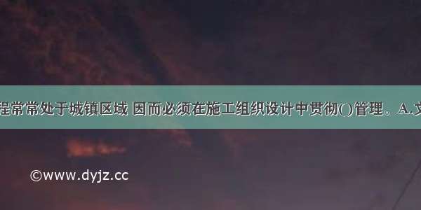 市政公用工程常常处于城镇区域 因而必须在施工组织设计中贯彻()管理。A.文明施工B.安