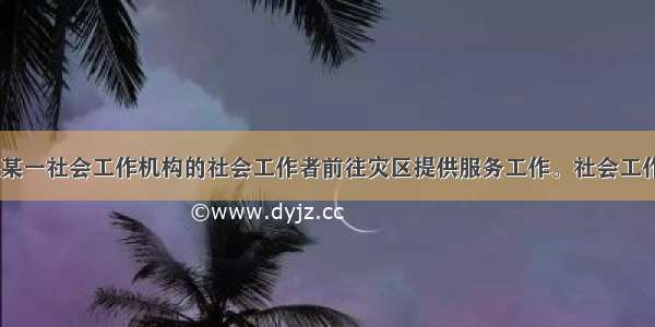 某地地震后 某一社会工作机构的社会工作者前往灾区提供服务工作。社会工作者发放生活