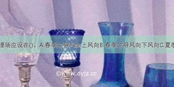 生活垃圾填埋场应设在()。A.春季主导风向上风向B.春季主导风向下风向C.夏季主导风向上