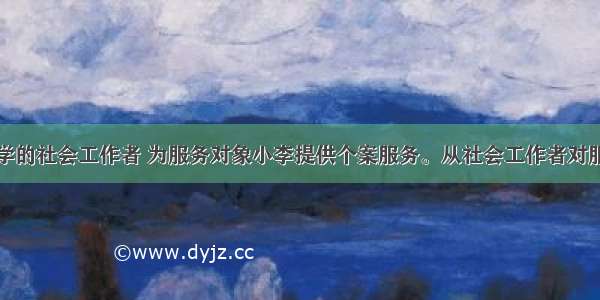 小徐是某中学的社会工作者 为服务对象小李提供个案服务。从社会工作者对服务对象的责