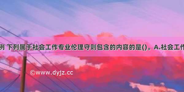 根据国际惯例 下列属于社会工作专业伦理守则包含的内容的是()。A.社会工作者对受助对