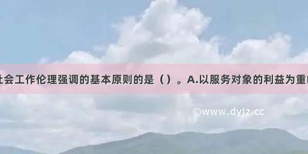 下列不属于社会工作伦理强调的基本原则的是（）。A.以服务对象的利益为重B.以满足服务