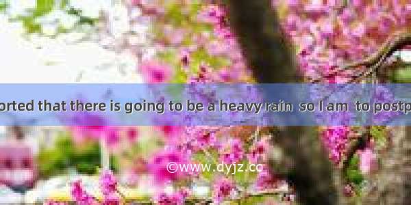 142. It is reported that there is going to be a heavy rain  so I am  to postpone my visit.