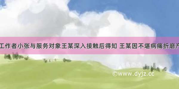 某医院社会工作者小张与服务对象王某深入接触后得知 王某因不堪病痛折磨产生了自杀念