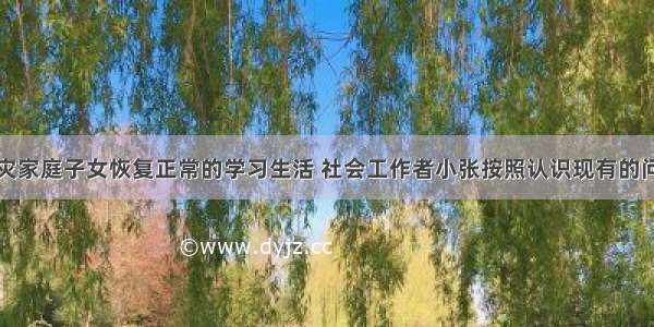 为了帮助受灾家庭子女恢复正常的学习生活 社会工作者小张按照认识现有的问题→界定问