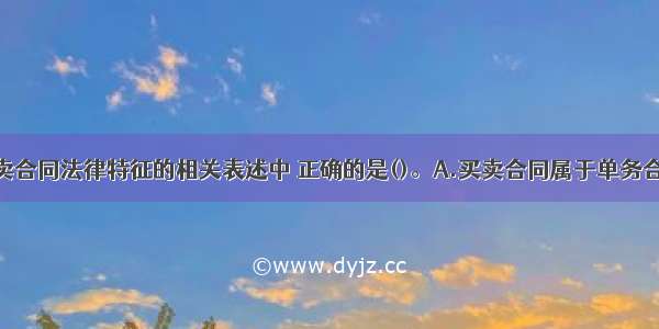 下列关于买卖合同法律特征的相关表述中 正确的是()。A.买卖合同属于单务合同B.当事人