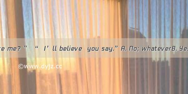 . “Don’t you believe me？” “  I’ll believe  you say.”A. No; whateverB. Yes; no matter whatC