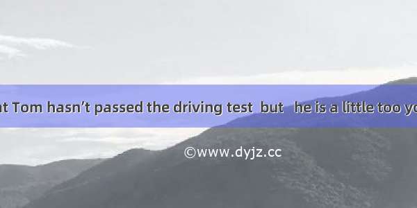 It is said that Tom hasn’t passed the driving test  but   he is a little too young.A. abo