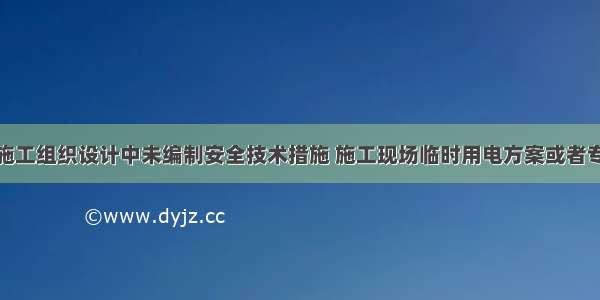 施工单位在施工组织设计中未编制安全技术措施 施工现场临时用电方案或者专项施工方案