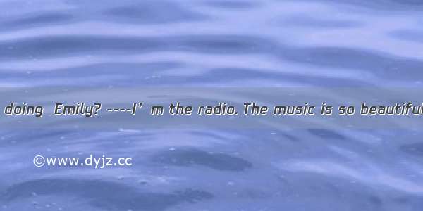 ----What are you doing  Emily? ----I’m the radio. The music is so beautiful.A. watching B.