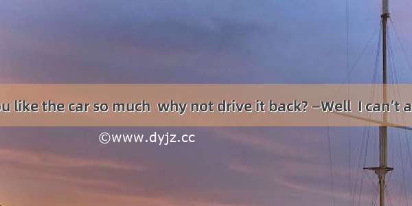 —Now that you like the car so much  why not drive it back? —Well  I can’t afford car.A. th