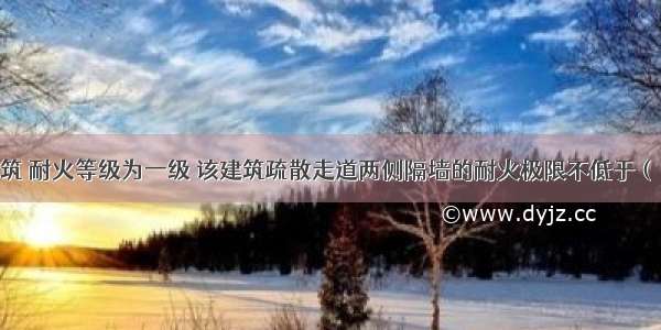 有一公共建筑 耐火等级为一级 该建筑疏散走道两侧隔墙的耐火极限不低于（）h。A.0.5