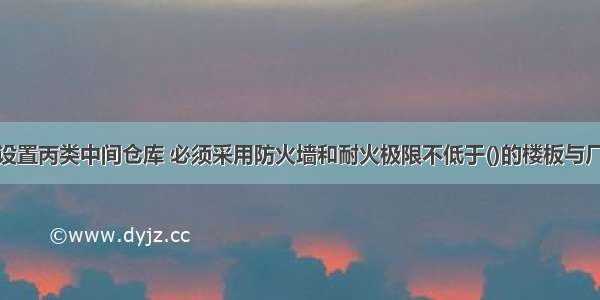 对于厂房内设置丙类中间仓库 必须采用防火墙和耐火极限不低于()的楼板与厂房隔开。A.