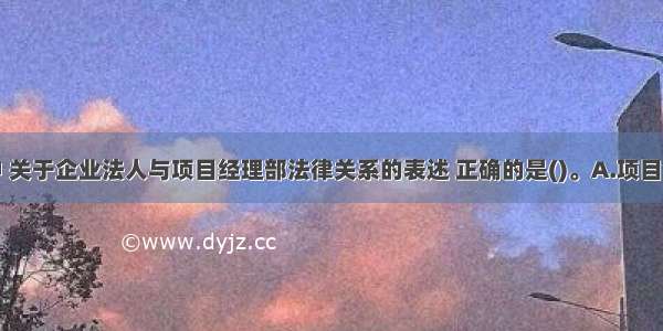 下列选项中 关于企业法人与项目经理部法律关系的表述 正确的是()。A.项目经理部具有