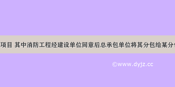 某建筑工程项目 其中消防工程经建设单位同意后总承包单位将其分包给某分包单位施工 