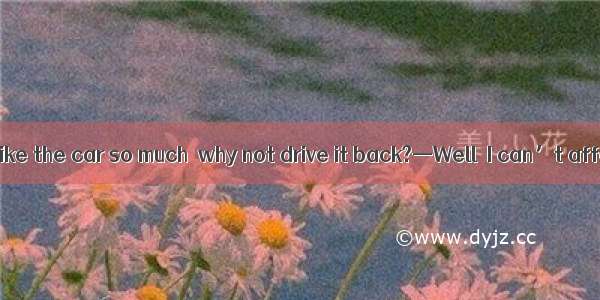 --Now that you like the car so much  why not drive it back?—Well  I can’t afford car.A. th