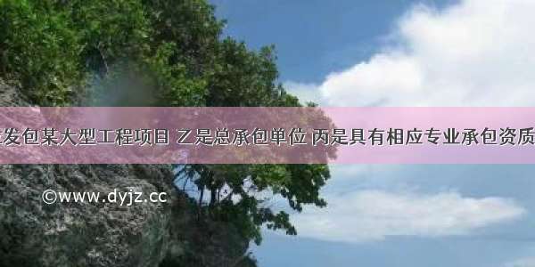 甲建设单位发包某大型工程项目 乙是总承包单位 丙是具有相应专业承包资质的施工单位