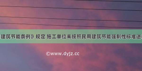 按照《民用建筑节能条例》规定 施工单位未按照民用建筑节能强制性标准进行施工的 由