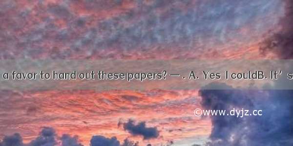 —Could you do me a favor to hand out these papers? — . A. Yes  I couldB. It’s my pleasureC