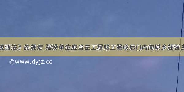 按照《城乡规划法》的规定 建设单位应当在工程竣工验收后()内向城乡规划主管部门报送