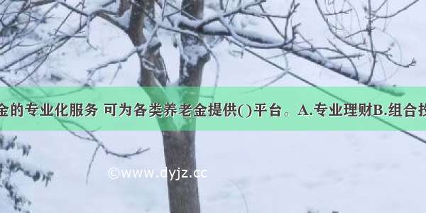 证券投资基金的专业化服务 可为各类养老金提供()平台。A.专业理财B.组合投资C.分散风