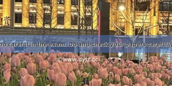 . “You  not be too careful in the exam. Do and check your papers carefully and you  not ta