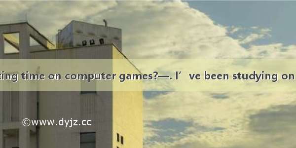 —Have you been wasting time on computer games?—. I’ve been studying on computer.A. No wayB