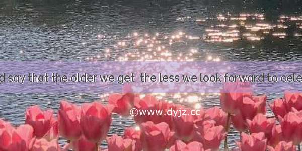 Most of us would say that the older we get  the less we look forward to celebrating anothe