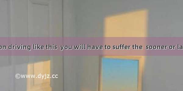 If you insist on driving like this  you will have to suffer the  sooner or later.A. causes