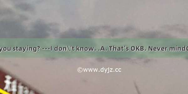 --How long are you staying? ---I don\'t know. .A. That’s OKB. Never mindC. It dependsD. It