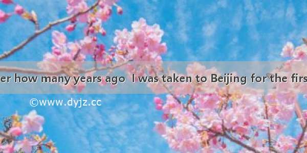 I don’t remember how many years ago  I was taken to Beijing for the first time.A. it was w