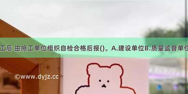 单位工程完工后 由施工单位组织自检合格后报()。A.建设单位B.质量监督单位C.监理单位