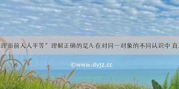 单选题对“真理面前人人平等”理解正确的是A.在对同一对象的不同认识中 真理只有一个B.