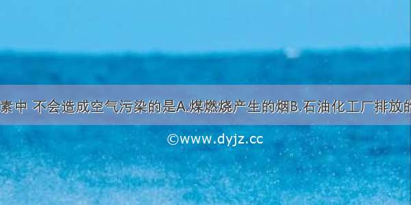 下列各项因素中 不会造成空气污染的是A.煤燃烧产生的烟B.石油化工厂排放的废气C.汽车