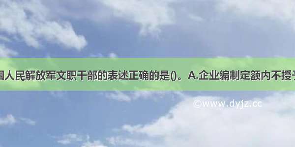 下列关于中国人民解放军文职干部的表述正确的是()。A.企业编制定额内不授予军衔的干部