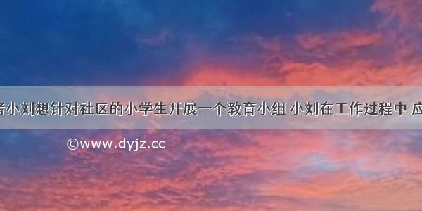 社会工作者小刘想针对社区的小学生开展一个教育小组 小刘在工作过程中 应注意（）。