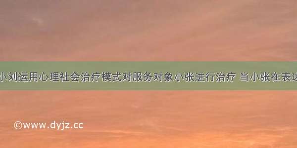 社会工作者小刘运用心理社会治疗模式对服务对象小张进行治疗 当小张在表达他的某种不