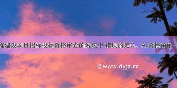 下列关于工程建设项目招标投标资格审查的说法中 错误的是()。A.资格预审一般在投标前