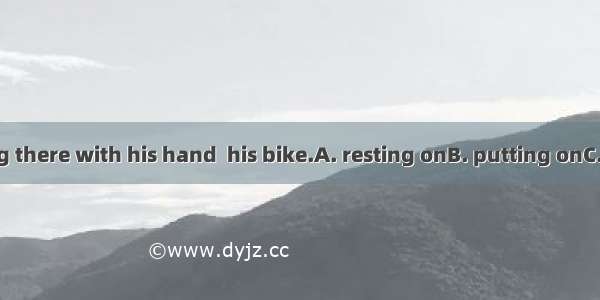 He was standing there with his hand  his bike.A. resting onB. putting onC. holding onD. tr