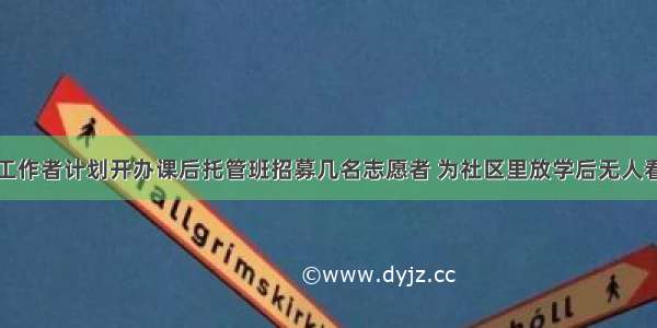 某社区社会工作者计划开办课后托管班招募几名志愿者 为社区里放学后无人看管的小学生